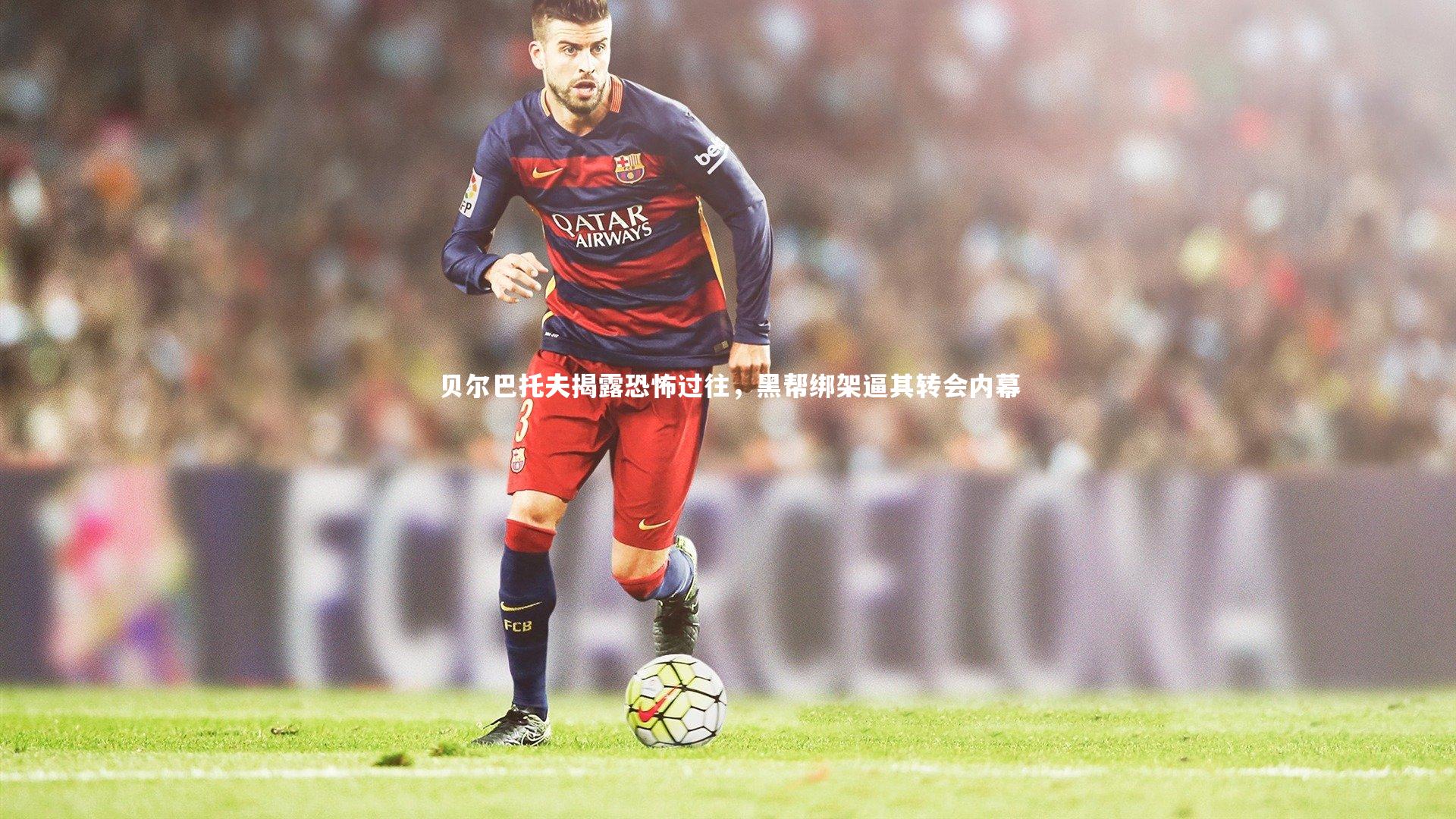 贝尔巴托夫揭露恐怖过往,黑帮绑架逼其转会内幕